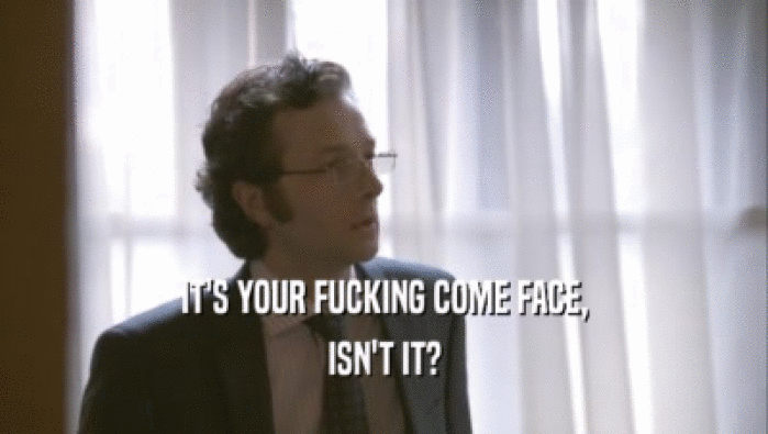 IT'S YOUR FUCKING COME FACE, ISN'T IT? 