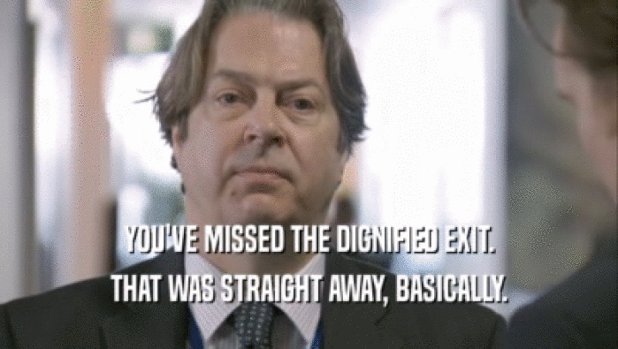 YOU'VE MISSED THE DIGNIFIED EXIT. THAT WAS STRAIGHT AWAY, BASICALLY. 