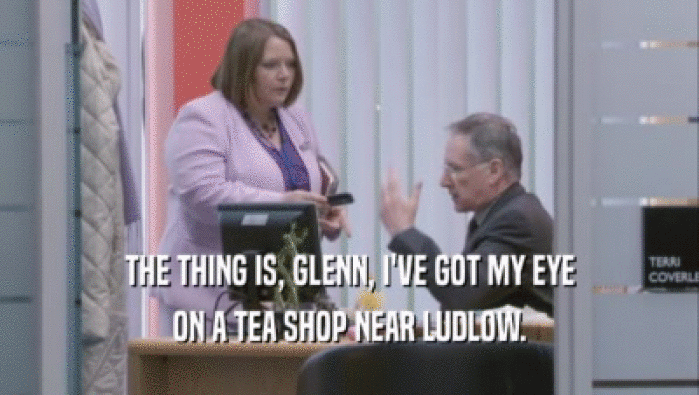 THE THING IS, GLENN, I'VE GOT MY EYE ON A TEA SHOP NEAR LUDLOW. 