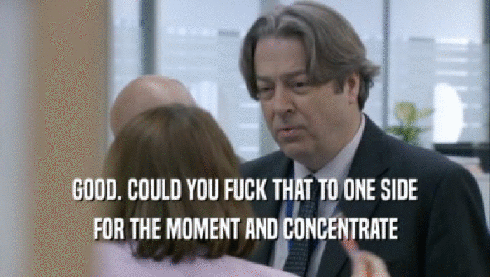 GOOD. COULD YOU FUCK THAT TO ONE SIDE FOR THE MOMENT AND CONCENTRATE FOR THE MOMENT AND CONCENTRATE