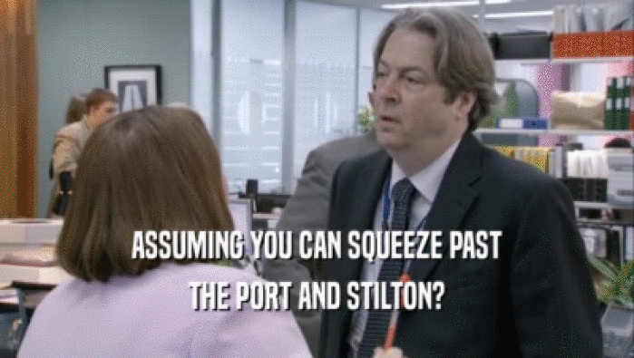 ASSUMING YOU CAN SQUEEZE PAST THE PORT AND STILTON? THE PORT AND STILTON?