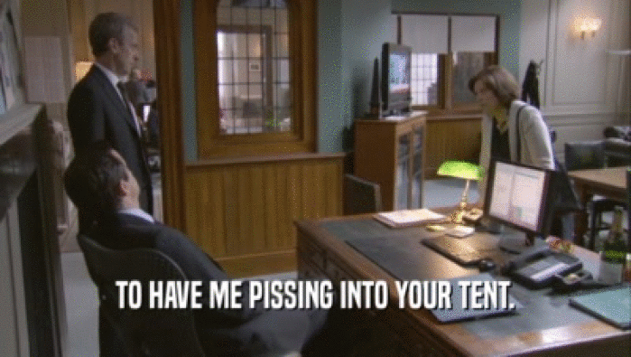 TO HAVE ME PISSING INTO YOUR TENT.  