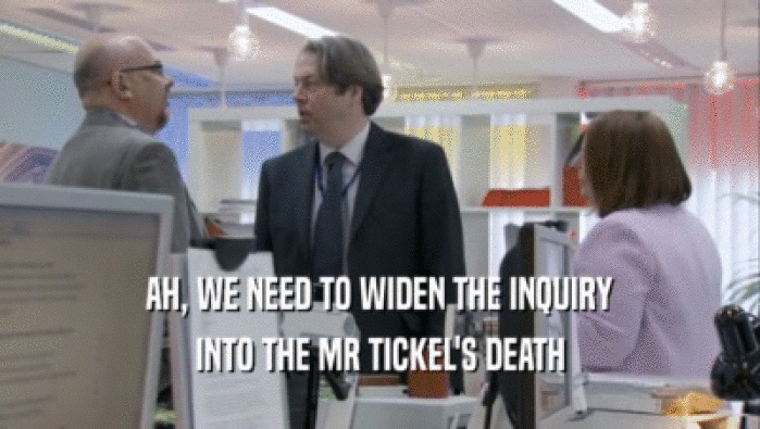 AH, WE NEED TO WIDEN THE INQUIRY INTO THE MR TICKEL'S DEATH 