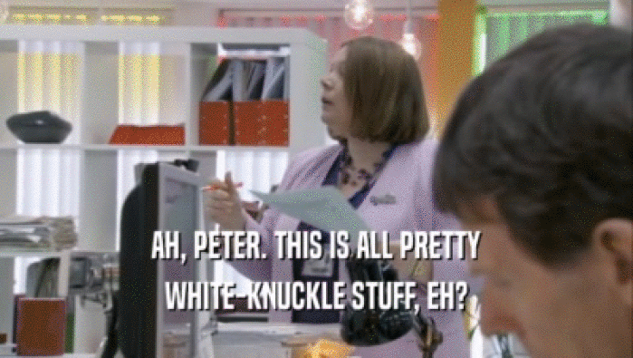 AH, PETER. THIS IS ALL PRETTY WHITE-KNUCKLE STUFF, EH? 