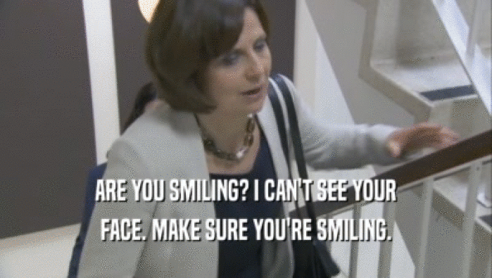 ARE YOU SMILING? I CAN'T SEE YOUR FACE. MAKE SURE YOU'RE SMILING. 