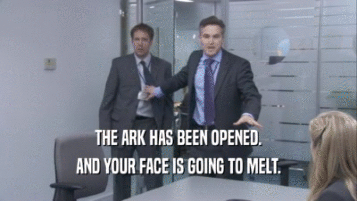 THE ARK HAS BEEN OPENED.
 AND YOUR FACE IS GOING TO MELT.
 