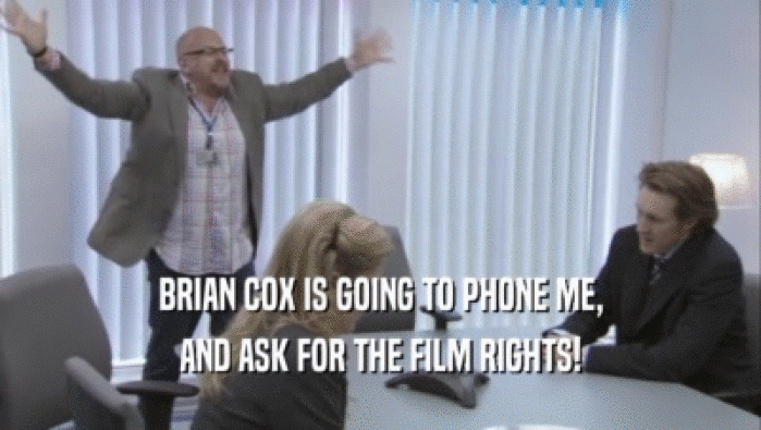 BRIAN COX IS GOING TO PHONE ME,
 AND ASK FOR THE FILM RIGHTS!
 