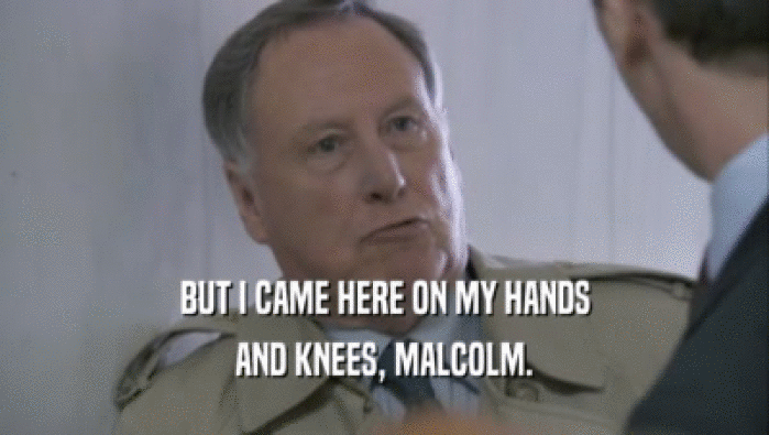 BUT I CAME HERE ON MY HANDS AND KNEES, MALCOLM. 