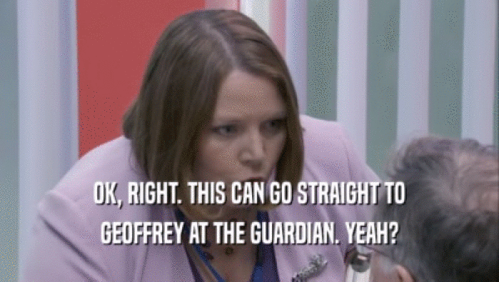 OK, RIGHT. THIS CAN GO STRAIGHT TO GEOFFREY AT THE GUARDIAN. YEAH? 