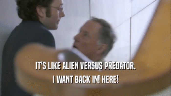 IT'S LIKE ALIEN VERSUS PREDATOR. I WANT BACK IN! HERE! 