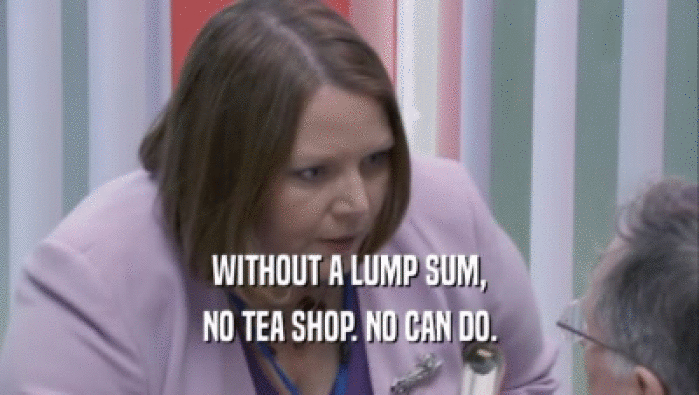 WITHOUT A LUMP SUM, NO TEA SHOP. NO CAN DO. 