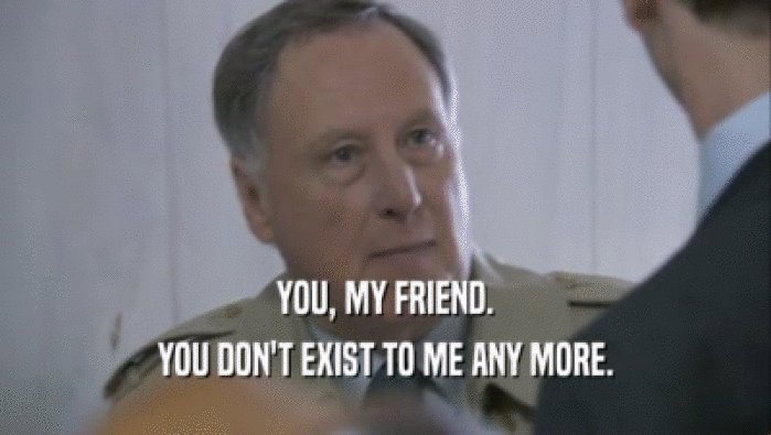 YOU, MY FRIEND. YOU DON'T EXIST TO ME ANY MORE. 