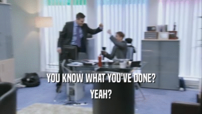 YOU KNOW WHAT YOU'VE DONE? YEAH? 