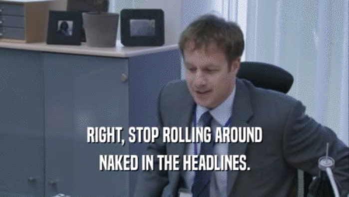 RIGHT, STOP ROLLING AROUND
 NAKED IN THE HEADLINES.
 